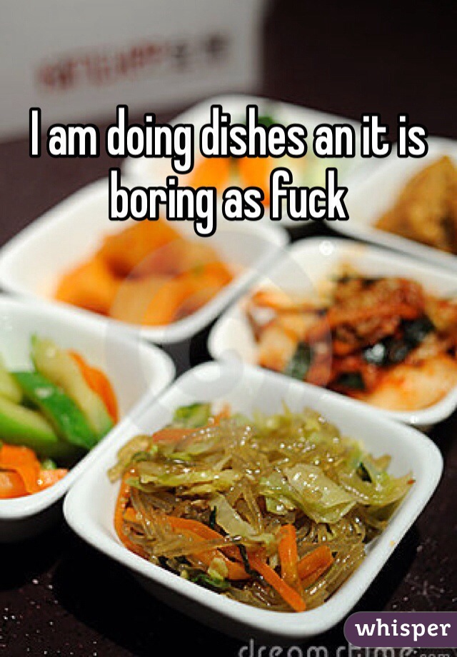 I am doing dishes an it is boring as fuck 