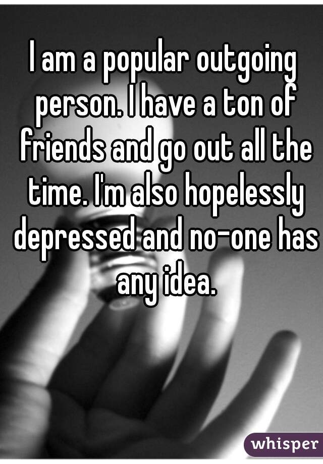 I am a popular outgoing person. I have a ton of friends and go out all the time. I'm also hopelessly depressed and no-one has any idea.