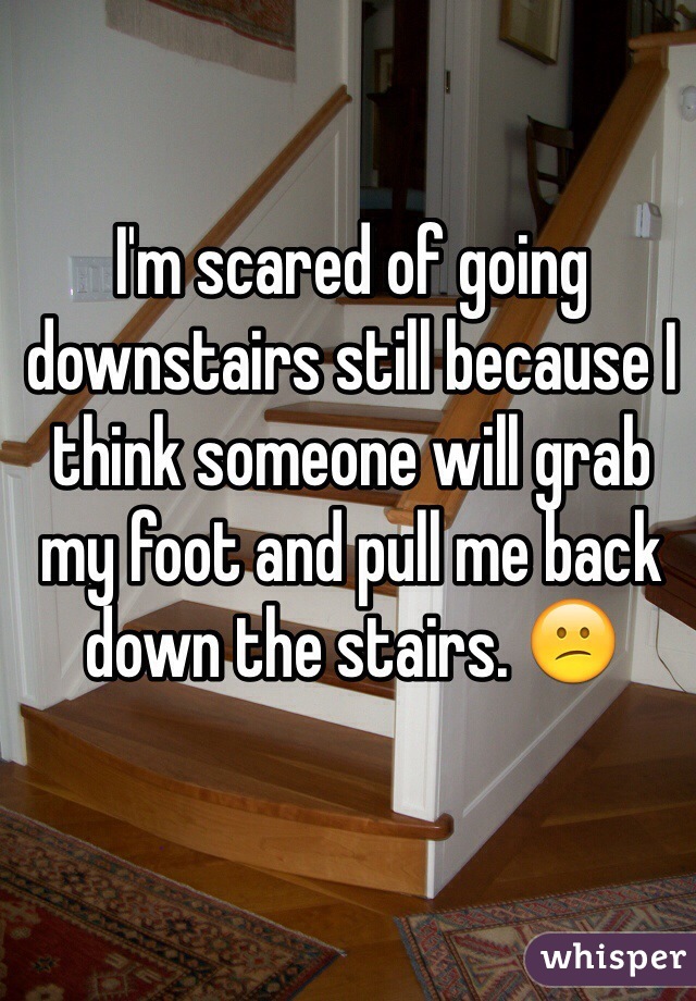 I'm scared of going downstairs still because I think someone will grab my foot and pull me back down the stairs. 😕