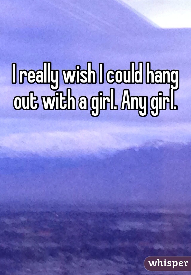 I really wish I could hang out with a girl. Any girl.