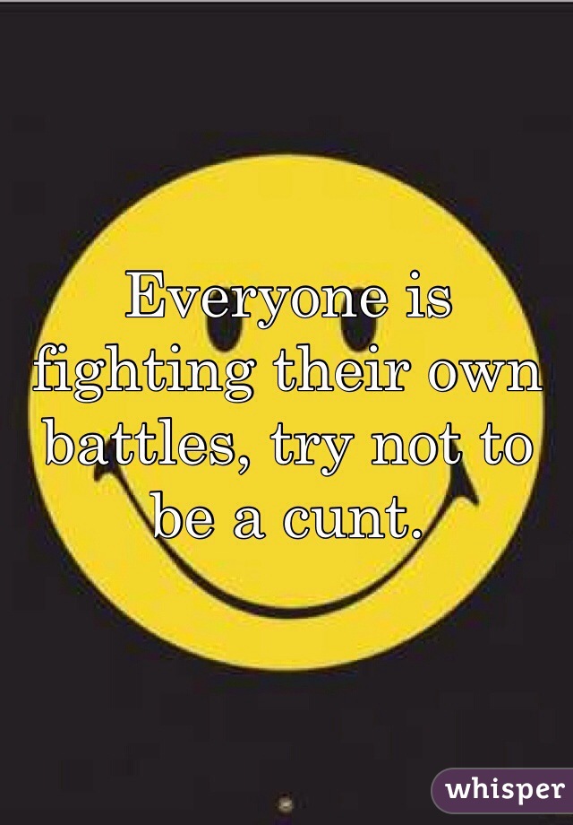 Everyone is fighting their own battles, try not to be a cunt.