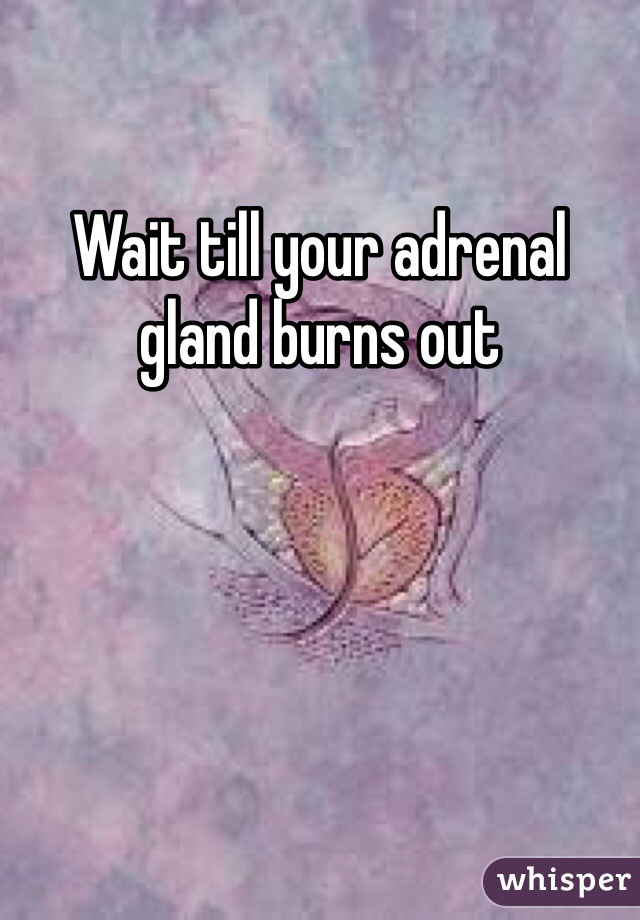 Wait till your adrenal gland burns out
