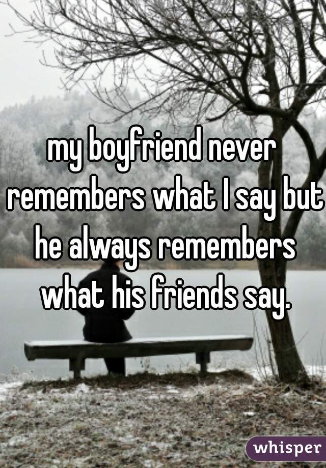 my boyfriend never remembers what I say but he always remembers what his friends say.