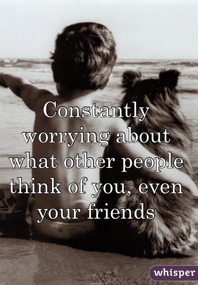 Constantly worrying about what other people think of you, even your friends 