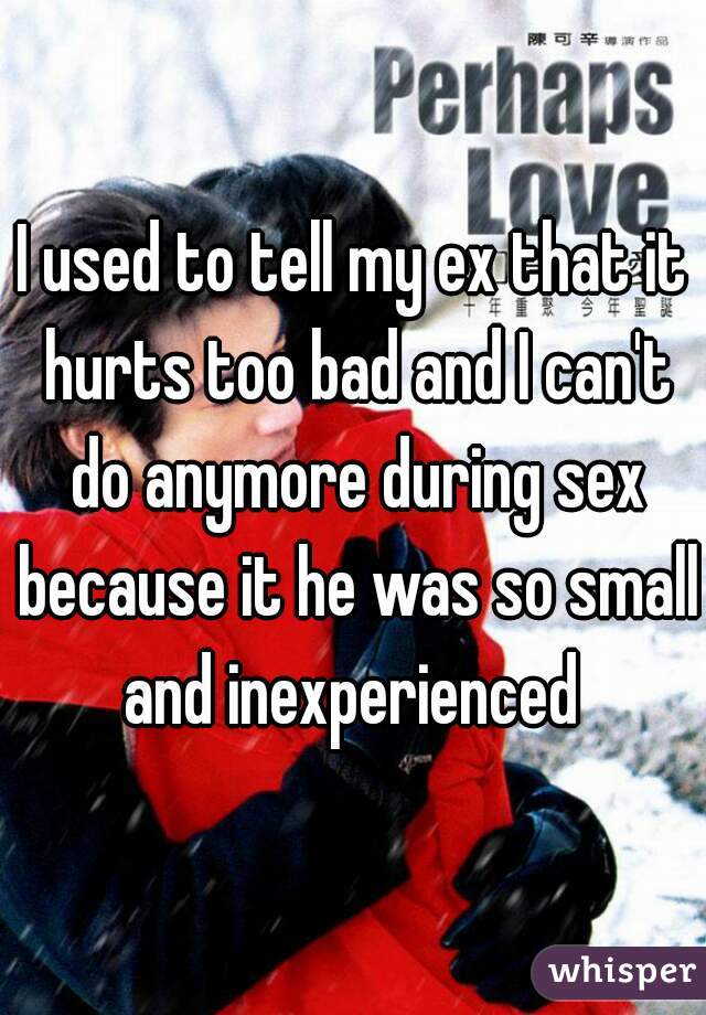 I used to tell my ex that it hurts too bad and I can't do anymore during sex because it he was so small and inexperienced 