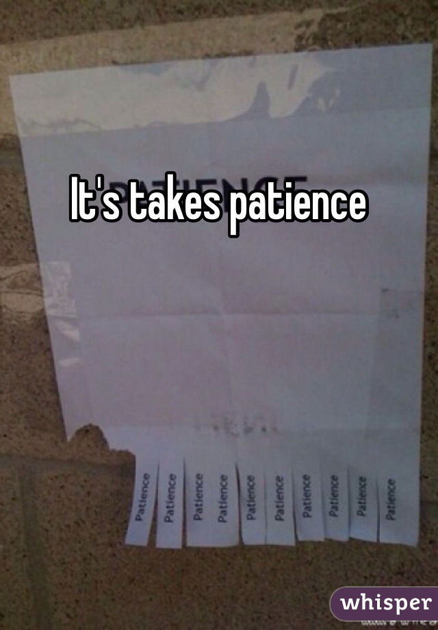 It's takes patience 