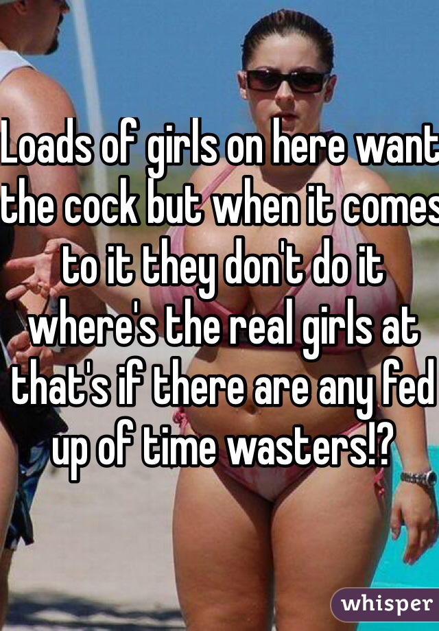 Loads of girls on here want the cock but when it comes to it they don't do it where's the real girls at that's if there are any fed up of time wasters!?