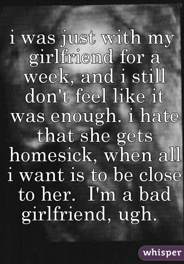 i was just with my girlfriend for a week, and i still don't feel like it was enough. i hate that she gets homesick, when all i want is to be close to her.  I'm a bad girlfriend, ugh.  