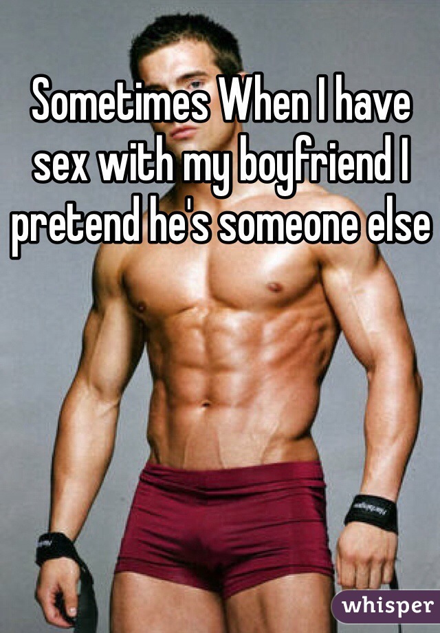 Sometimes When I have sex with my boyfriend I pretend he's someone else 