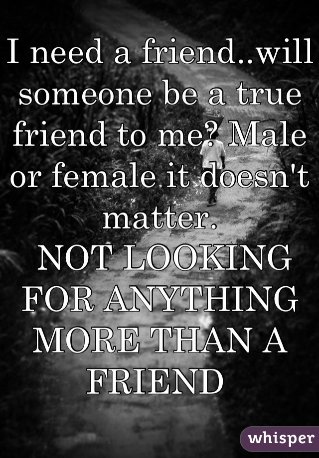 I need a friend..will someone be a true friend to me? Male or female it doesn't matter.
 NOT LOOKING FOR ANYTHING MORE THAN A FRIEND 