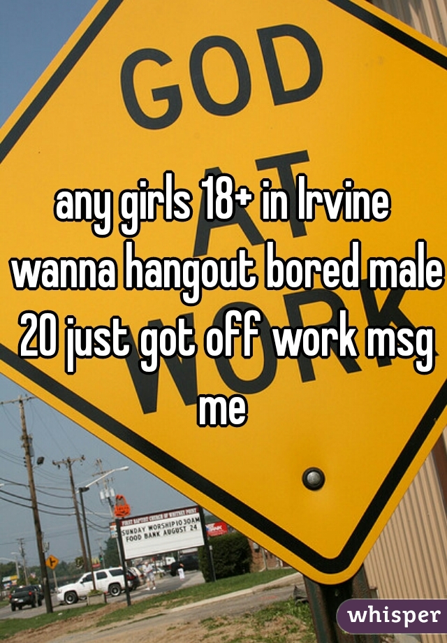 any girls 18+ in Irvine wanna hangout bored male 20 just got off work msg me 