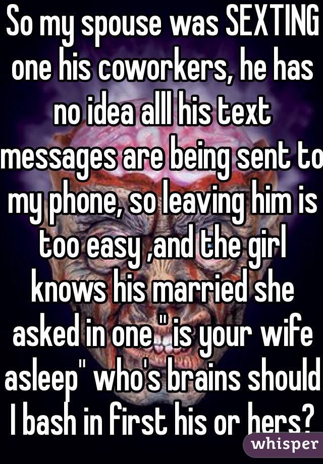 So my spouse was SEXTING one his coworkers, he has no idea alll his text messages are being sent to my phone, so leaving him is too easy ,and the girl knows his married she asked in one " is your wife asleep" who's brains should I bash in first his or hers? How stupid can he be with all these single guys I can go mess with tsk tsk 