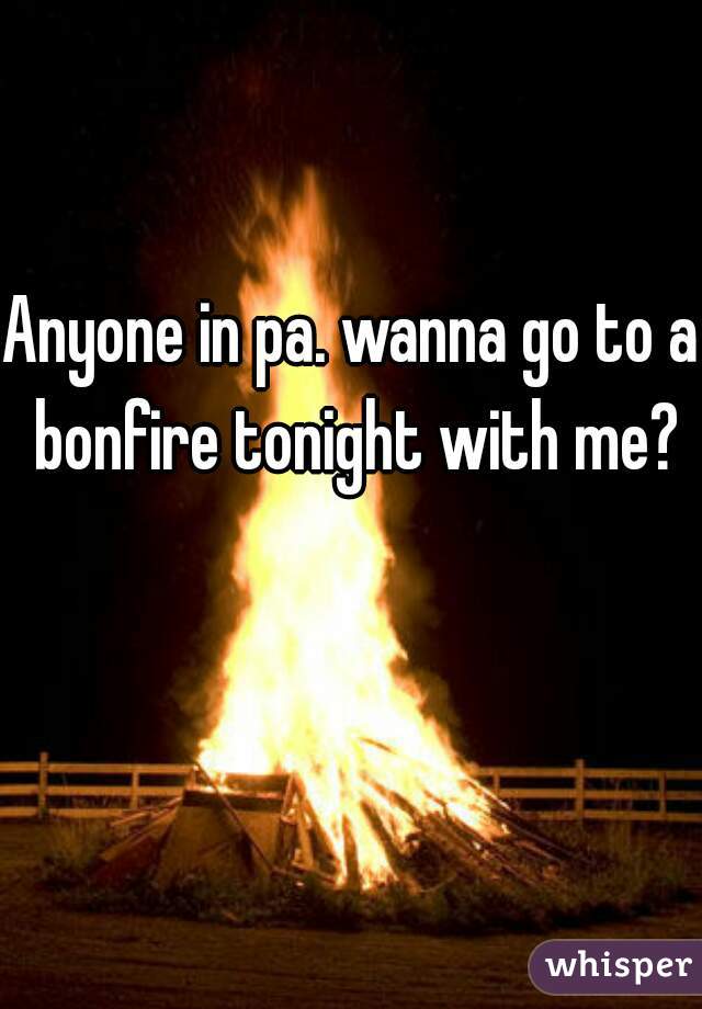 Anyone in pa. wanna go to a bonfire tonight with me?