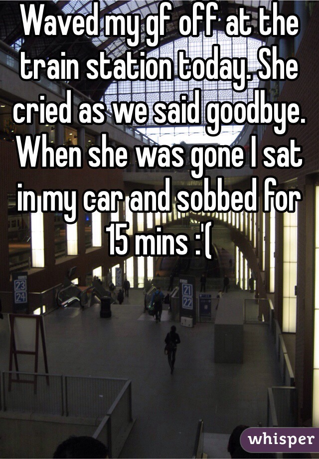 Waved my gf off at the train station today. She cried as we said goodbye. When she was gone I sat in my car and sobbed for 15 mins :'(