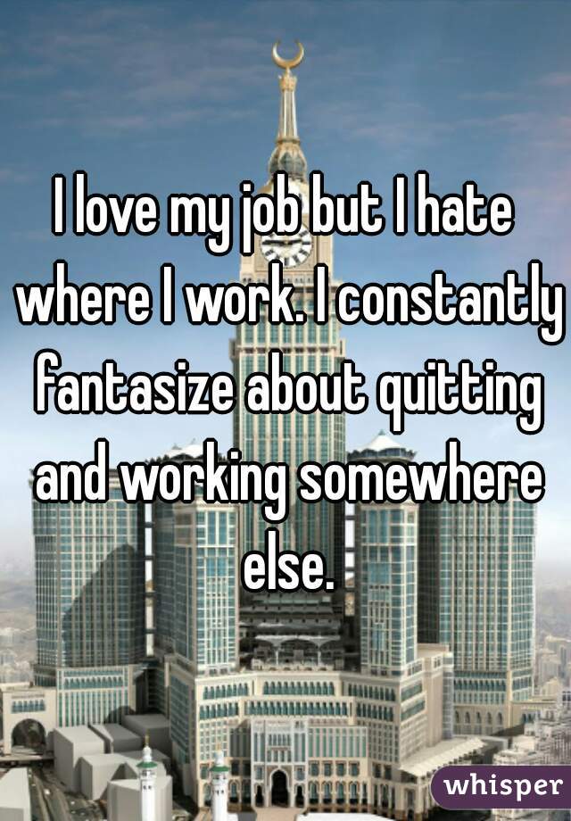 I love my job but I hate where I work. I constantly fantasize about quitting and working somewhere else.