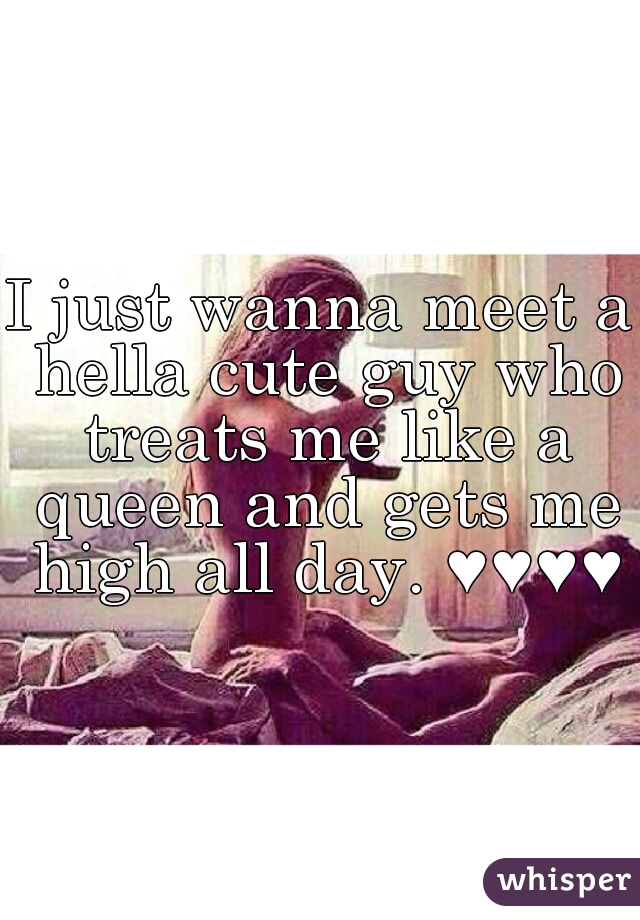 I just wanna meet a hella cute guy who treats me like a queen and gets me high all day. ♥♥♥♥