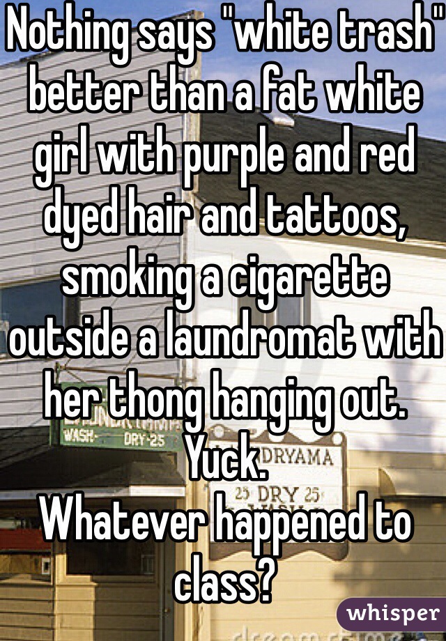 Nothing says "white trash" better than a fat white girl with purple and red dyed hair and tattoos, smoking a cigarette outside a laundromat with her thong hanging out. Yuck. 
Whatever happened to class?