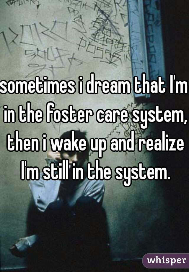 sometimes i dream that I'm in the foster care system, then i wake up and realize I'm still in the system.