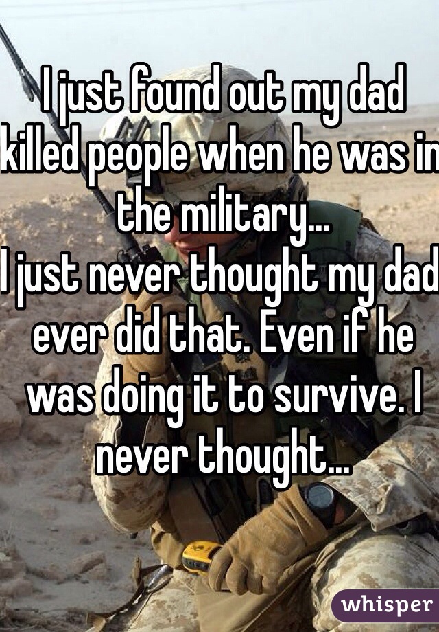 I just found out my dad killed people when he was in the military...
I just never thought my dad ever did that. Even if he was doing it to survive. I never thought... 
