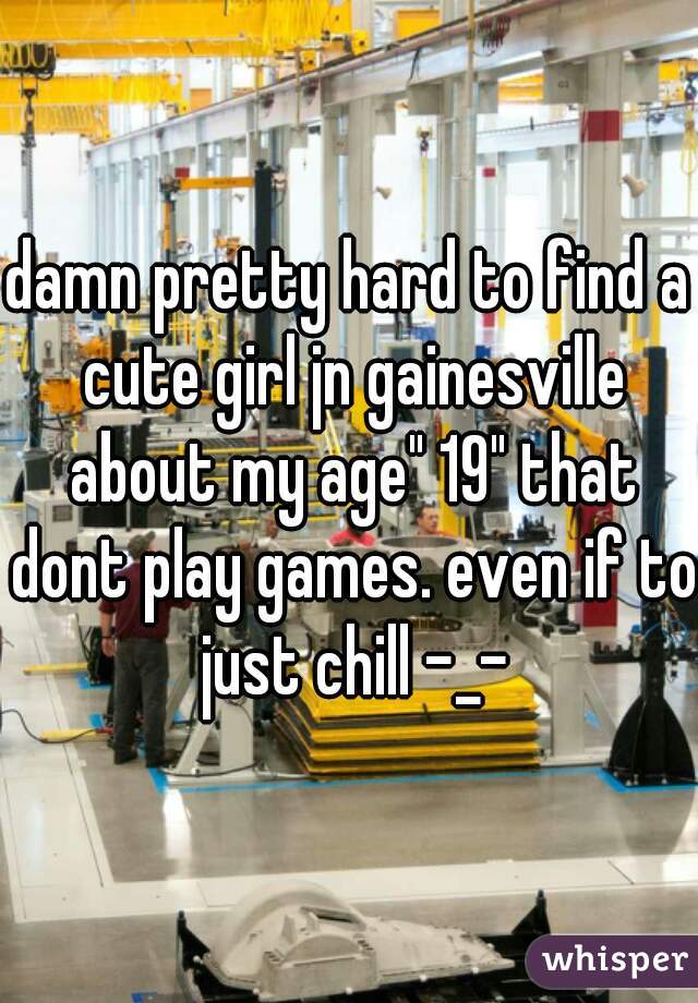 damn pretty hard to find a cute girl jn gainesville about my age" 19" that dont play games. even if to just chill -_-