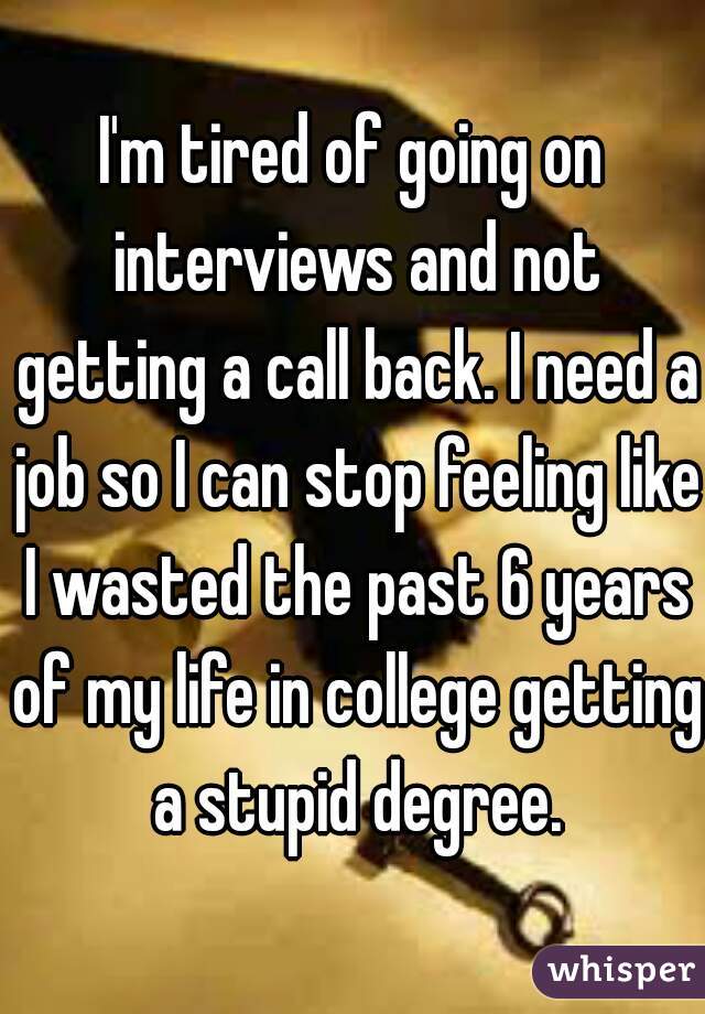 I'm tired of going on interviews and not getting a call back. I need a job so I can stop feeling like I wasted the past 6 years of my life in college getting a stupid degree.