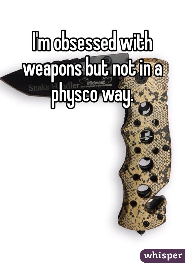 I'm obsessed with weapons but not in a physco way.