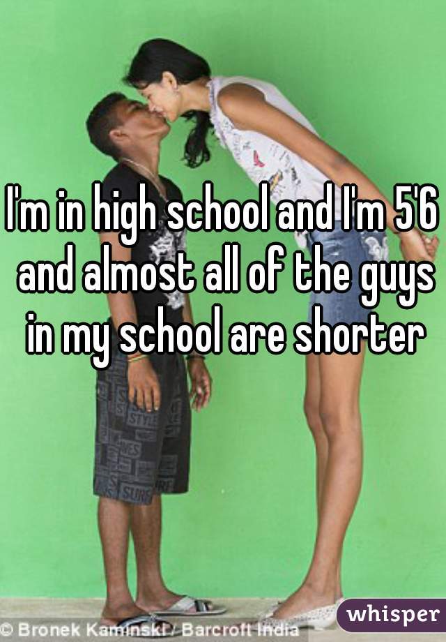 I'm in high school and I'm 5'6 and almost all of the guys in my school are shorter than me 😣