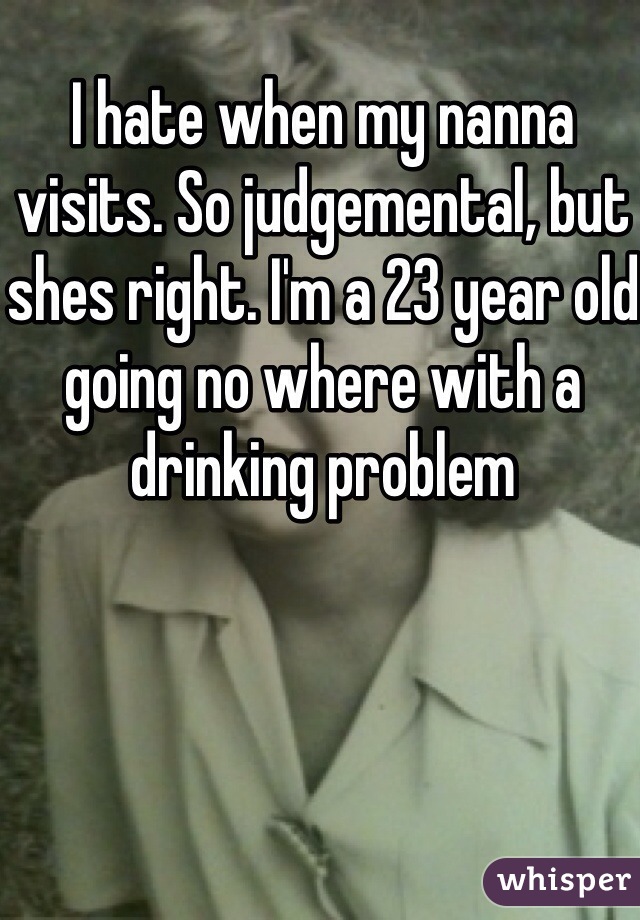 I hate when my nanna visits. So judgemental, but shes right. I'm a 23 year old going no where with a drinking problem