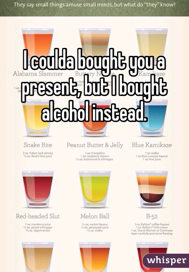I coulda bought you a present, but I bought alcohol instead.