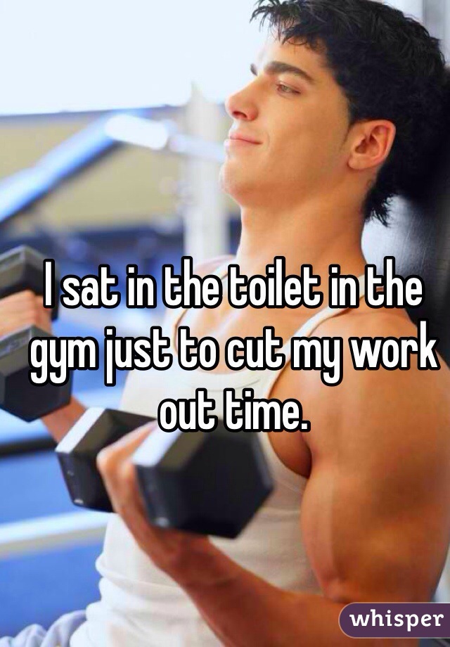 I sat in the toilet in the gym just to cut my work out time.
