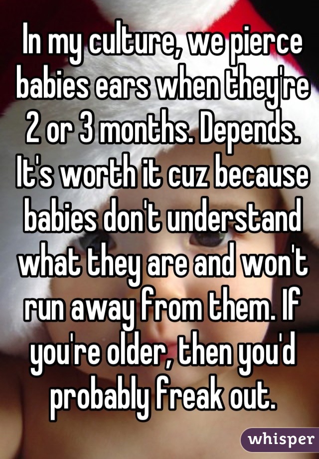 In my culture, we pierce babies ears when they're 2 or 3 months. Depends. It's worth it cuz because babies don't understand what they are and won't run away from them. If you're older, then you'd probably freak out.