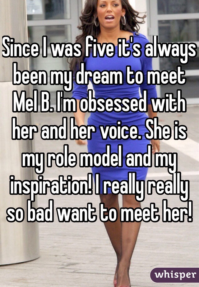 Since I was five it's always been my dream to meet Mel B. I'm obsessed with her and her voice. She is my role model and my inspiration! I really really so bad want to meet her! 