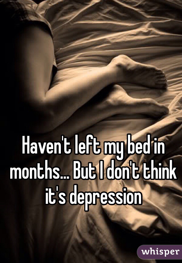 Haven't left my bed in months... But I don't think it's depression