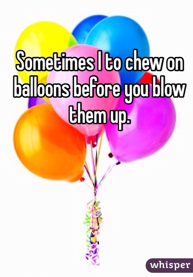 Sometimes I to chew on balloons before you blow them up.