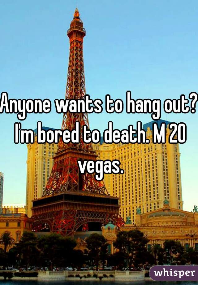 Anyone wants to hang out? I'm bored to death. M 20 vegas.