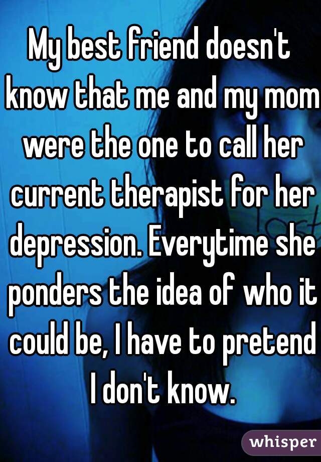 My best friend doesn't know that me and my mom were the one to call her current therapist for her depression. Everytime she ponders the idea of who it could be, I have to pretend I don't know.