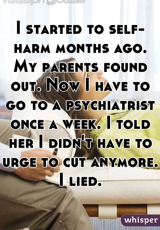 I started to self-harm months ago. My parents found out. Now I have to go to a psychiatrist once a week. I told her I didn't have to urge to cut anymore. I lied.