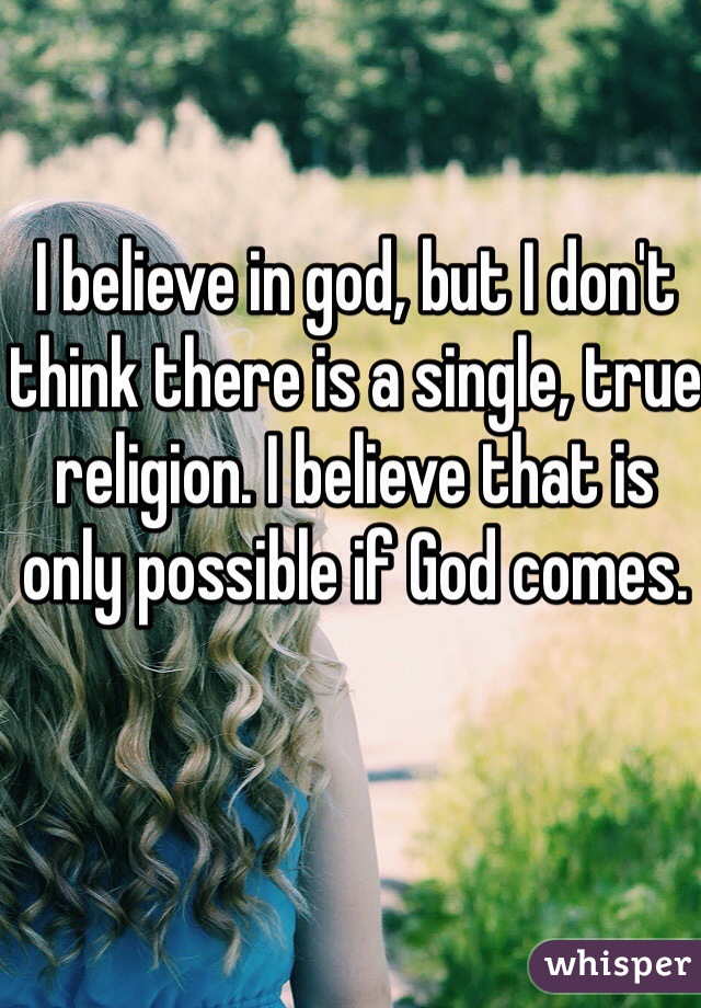 I believe in god, but I don't think there is a single, true religion. I believe that is only possible if God comes. 