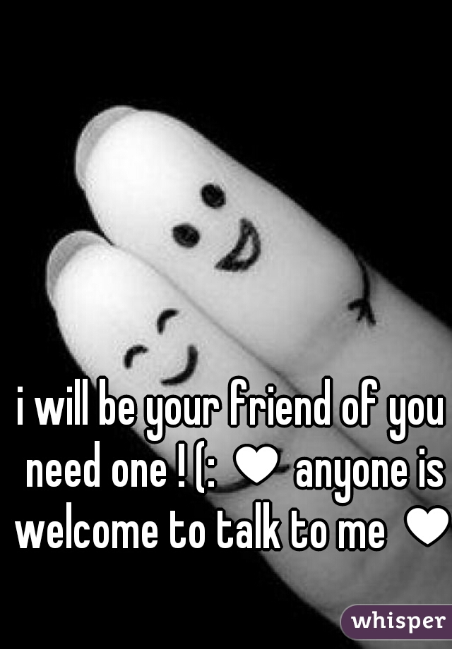 i will be your friend of you need one ! (: ♥ anyone is welcome to talk to me ♥