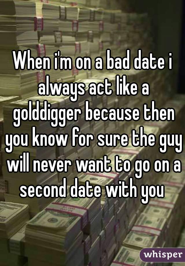 When i'm on a bad date i always act like a golddigger because then you know for sure the guy will never want to go on a second date with you 