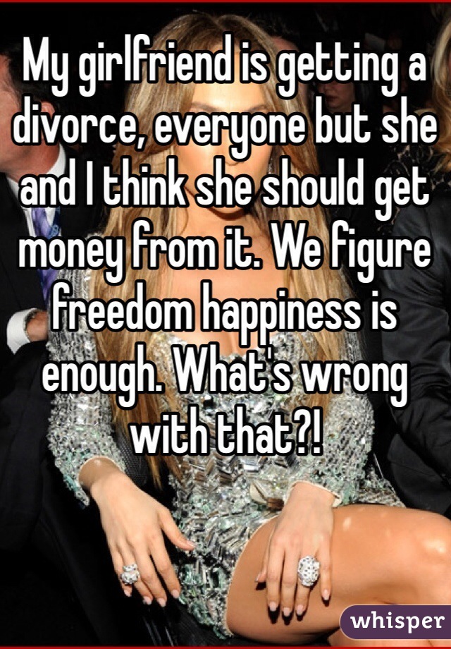 My girlfriend is getting a divorce, everyone but she and I think she should get money from it. We figure freedom happiness is enough. What's wrong with that?! 