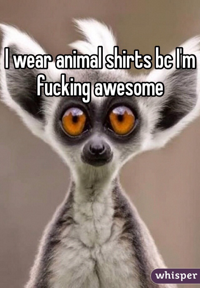 I wear animal shirts bc I'm fucking awesome