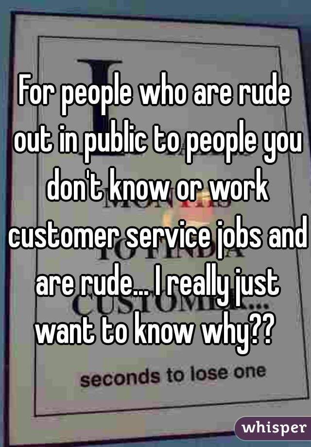For people who are rude out in public to people you don't know or work customer service jobs and are rude... I really just want to know why?? 