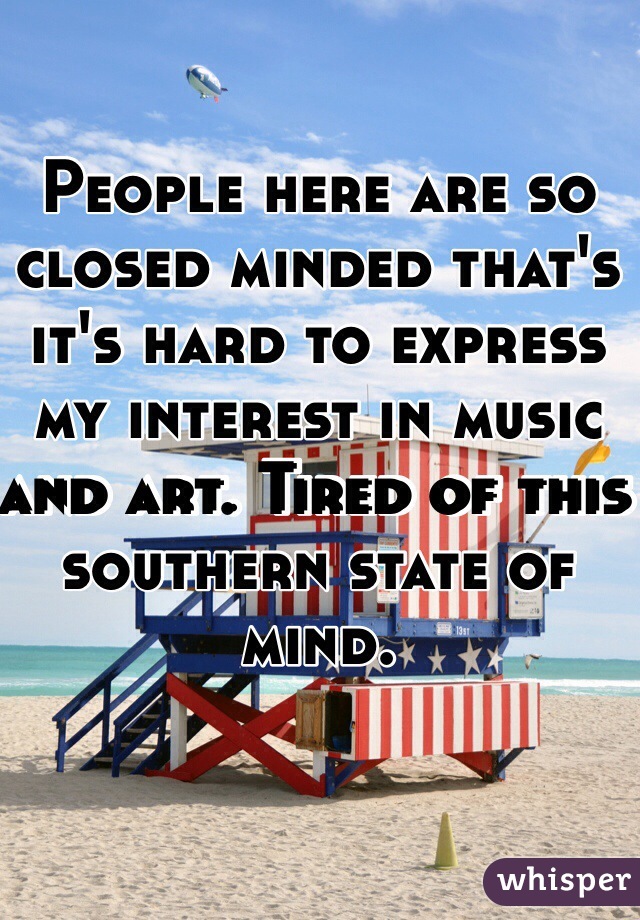 People here are so closed minded that's it's hard to express my interest in music and art. Tired of this southern state of mind. 