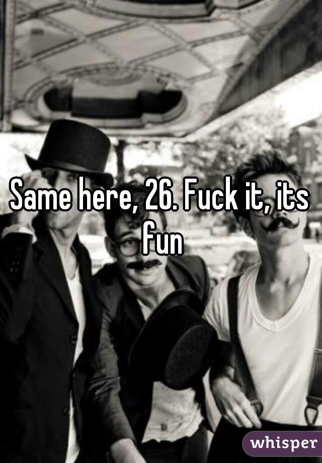 Same here, 26. Fuck it, its fun