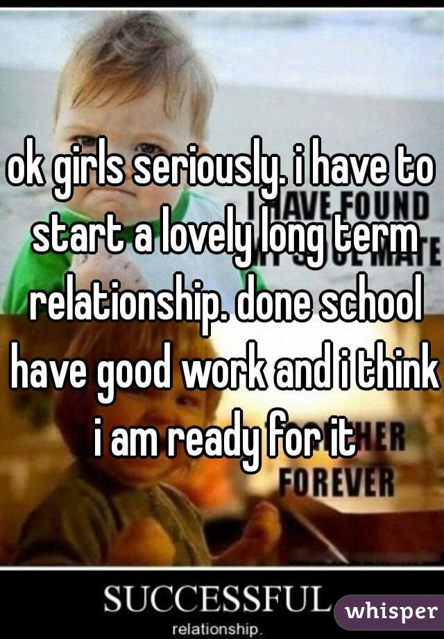 ok girls seriously. i have to start a lovely long term relationship. done school have good work and i think i am ready for it