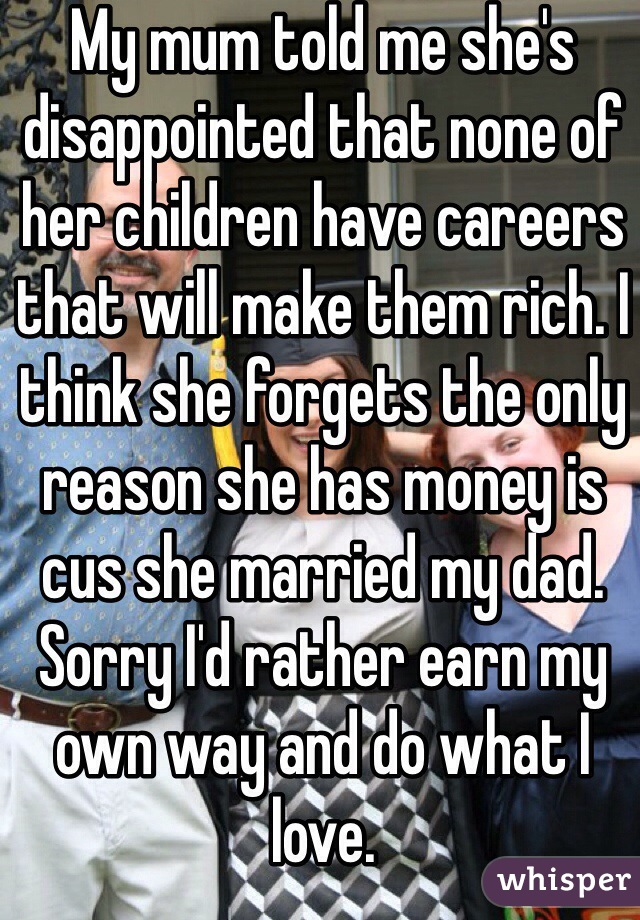 My mum told me she's disappointed that none of her children have careers that will make them rich. I think she forgets the only reason she has money is cus she married my dad. Sorry I'd rather earn my own way and do what I love.