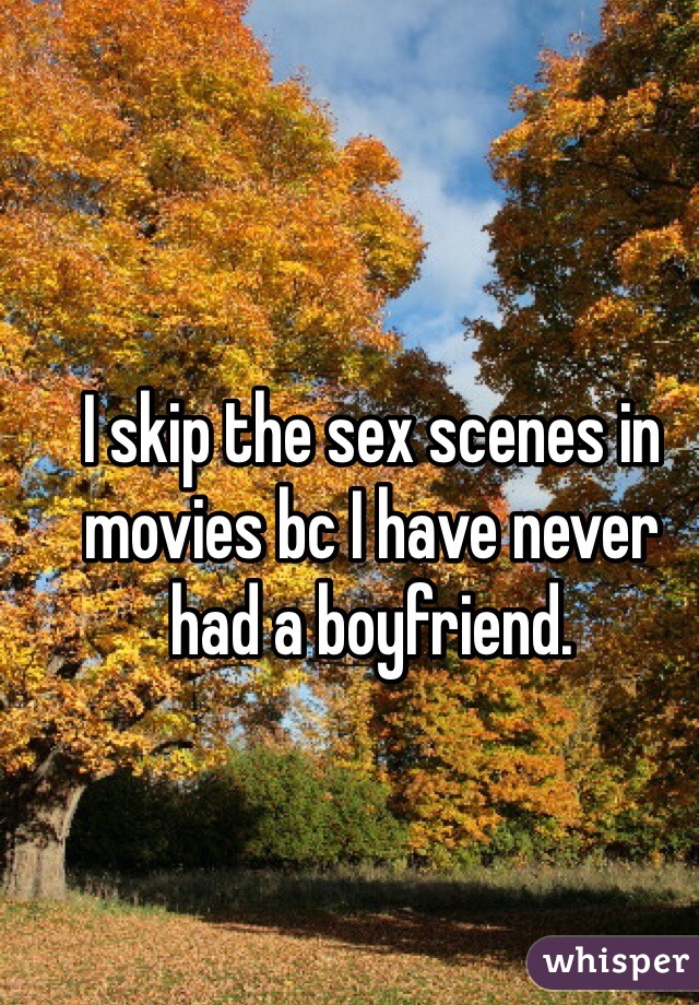 I skip the sex scenes in movies bc I have never had a boyfriend.