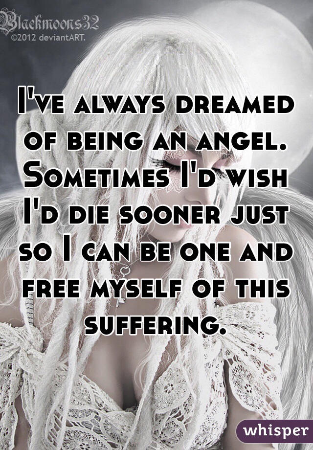 I've always dreamed of being an angel. Sometimes I'd wish I'd die sooner just so I can be one and free myself of this suffering. 