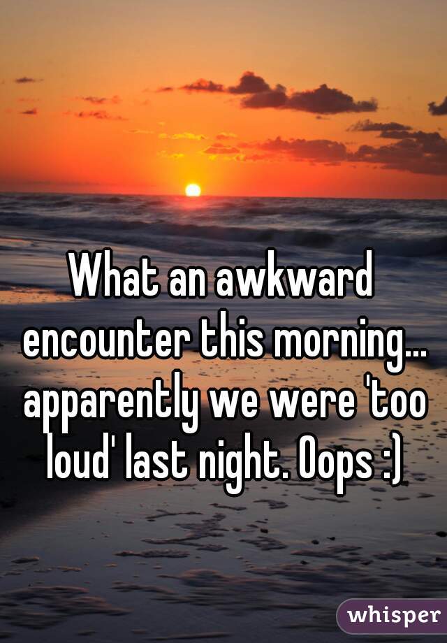 What an awkward encounter this morning... apparently we were 'too loud' last night. Oops :)